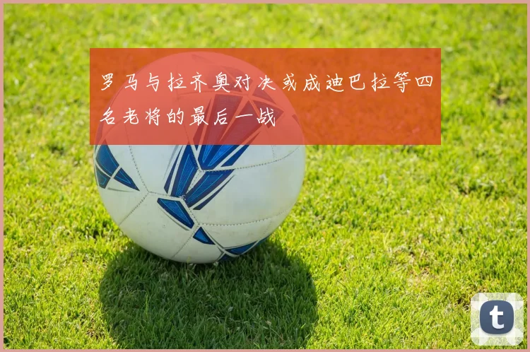 罗马与拉齐奥对决或成迪巴拉等四名老将的最后一战