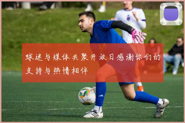 球迷与媒体共聚开放日感谢你们的支持与热情相伴