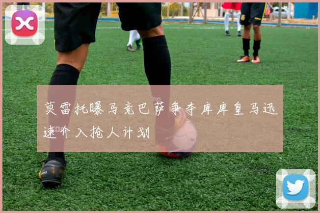 莫雷托曝马竞巴萨争夺库库皇马迅速介入抢人计划