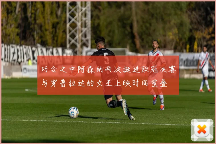 巧合之中阿森纳两次挺进欧冠决赛与穿普拉达的女王上映时间重叠