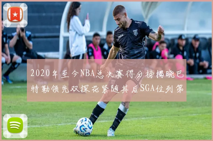 2020年至今NBA总决赛得分榜揭晓巴特勒领先双探花紧随其后SGA位列第四