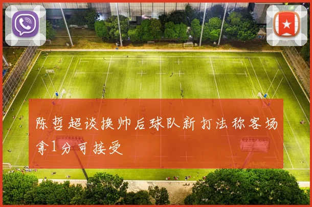 陈哲超谈换帅后球队新打法称客场拿1分可接受