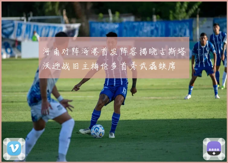 河南对阵海港首发阵容揭晓古斯塔沃迎战旧主梅伦多首秀武磊缺席